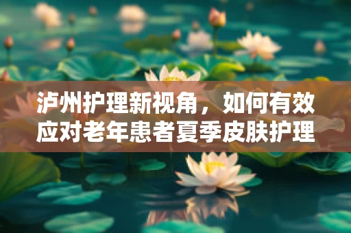泸州护理新视角，如何有效应对老年患者夏季皮肤护理挑战？