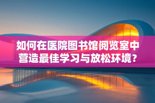 如何在医院图书馆阅览室中营造最佳学习与放松环境？