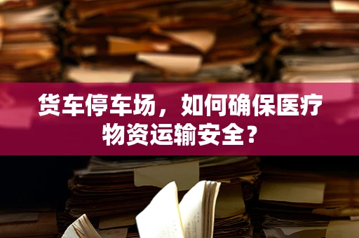 货车停车场，如何确保医疗物资运输安全？