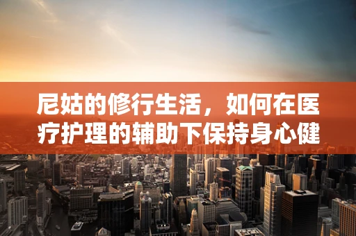 尼姑的修行生活，如何在医疗护理的辅助下保持身心健康？
