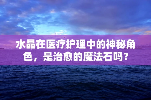 水晶在医疗护理中的神秘角色，是治愈的魔法石吗？