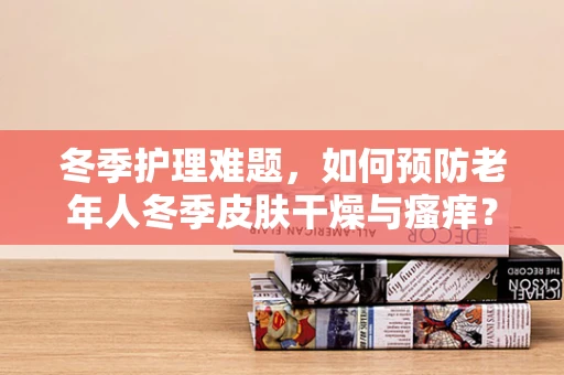 冬季护理难题，如何预防老年人冬季皮肤干燥与瘙痒？