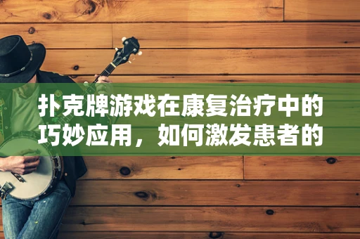 扑克牌游戏在康复治疗中的巧妙应用，如何激发患者的认知与社交能力？