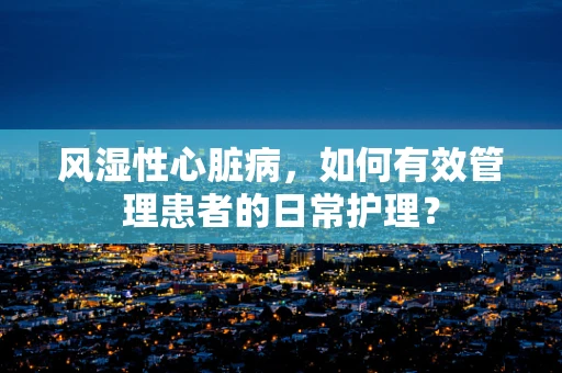 风湿性心脏病，如何有效管理患者的日常护理？