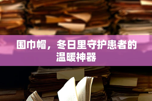 围巾帽，冬日里守护患者的温暖神器