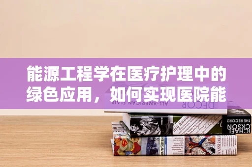 能源工程学在医疗护理中的绿色应用，如何实现医院能源的可持续与高效？