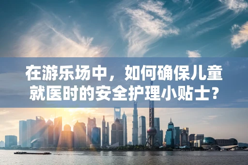 在游乐场中，如何确保儿童就医时的安全护理小贴士？