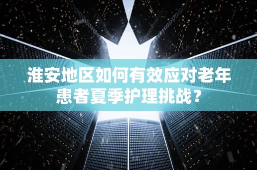 淮安地区如何有效应对老年患者夏季护理挑战？
