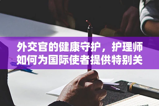 外交官的健康守护，护理师如何为国际使者提供特别关怀？