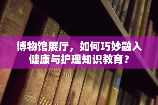 博物馆展厅，如何巧妙融入健康与护理知识教育？