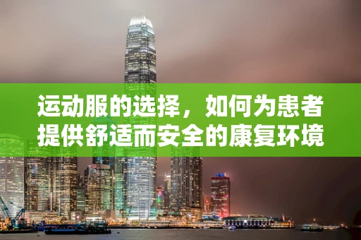 运动服的选择，如何为患者提供舒适而安全的康复环境？
