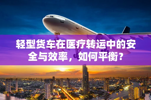 轻型货车在医疗转运中的安全与效率，如何平衡？