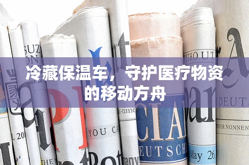 冷藏保温车，守护医疗物资的移动方舟
