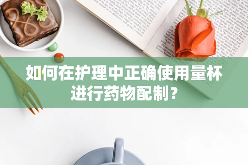 如何在护理中正确使用量杯进行药物配制？