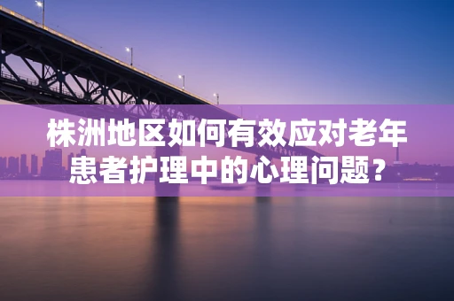 株洲地区如何有效应对老年患者护理中的心理问题？