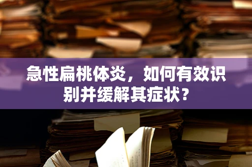 急性扁桃体炎，如何有效识别并缓解其症状？