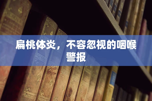 扁桃体炎，不容忽视的咽喉警报