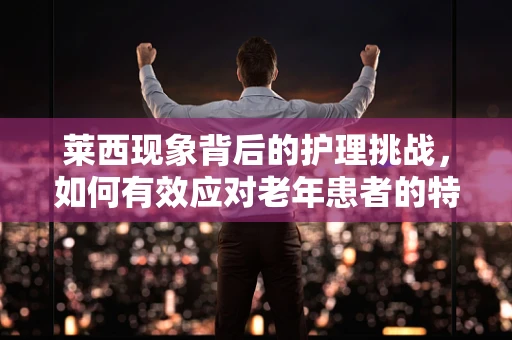 莱西现象背后的护理挑战，如何有效应对老年患者的特殊需求？