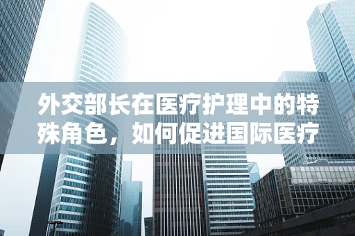 外交部长在医疗护理中的特殊角色，如何促进国际医疗合作？