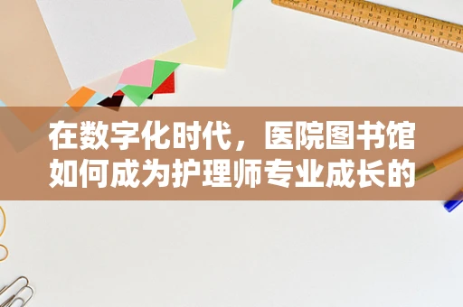 在数字化时代，医院图书馆如何成为护理师专业成长的‘知识宝库’？