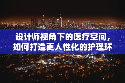 设计师视角下的医疗空间，如何打造更人性化的护理环境？