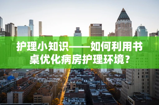 护理小知识——如何利用书桌优化病房护理环境？