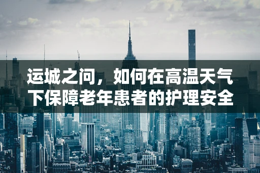 运城之问，如何在高温天气下保障老年患者的护理安全？