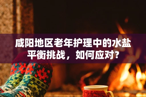 咸阳地区老年护理中的水盐平衡挑战，如何应对？