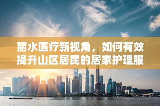丽水医疗新视角，如何有效提升山区居民的居家护理服务？