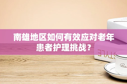 南雄地区如何有效应对老年患者护理挑战？