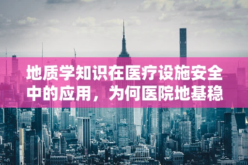 地质学知识在医疗设施安全中的应用，为何医院地基稳固至关重要？