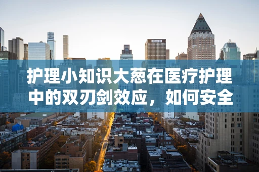 护理小知识大葱在医疗护理中的双刃剑效应，如何安全使用？