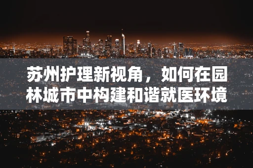 苏州护理新视角，如何在园林城市中构建和谐就医环境？