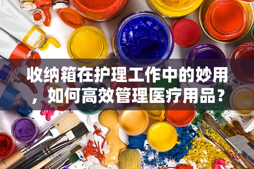收纳箱在护理工作中的妙用，如何高效管理医疗用品？