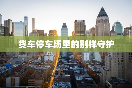 货车停车场里的别样守护