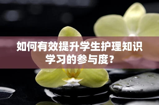 如何有效提升学生护理知识学习的参与度？
