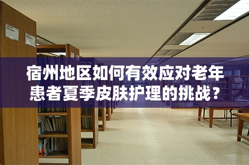 宿州地区如何有效应对老年患者夏季皮肤护理的挑战？