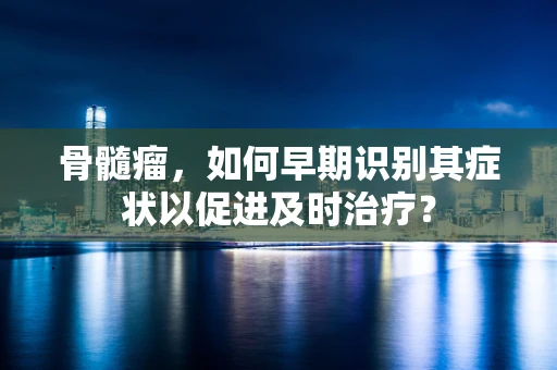 骨髓瘤，如何早期识别其症状以促进及时治疗？