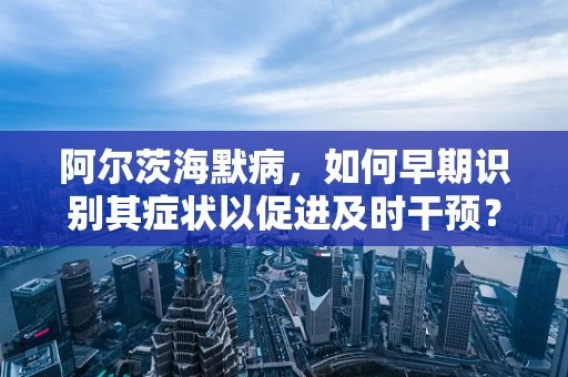 阿尔茨海默病，如何早期识别其症状以促进及时干预？