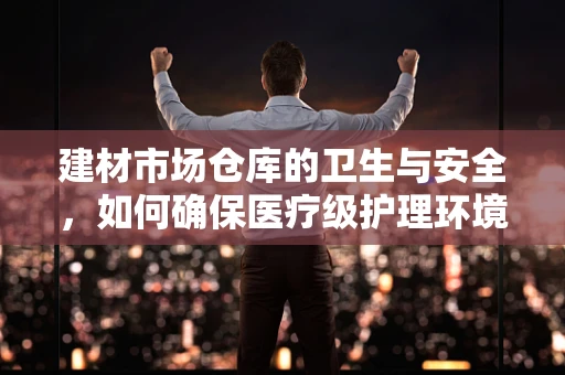 建材市场仓库的卫生与安全，如何确保医疗级护理环境的延伸？