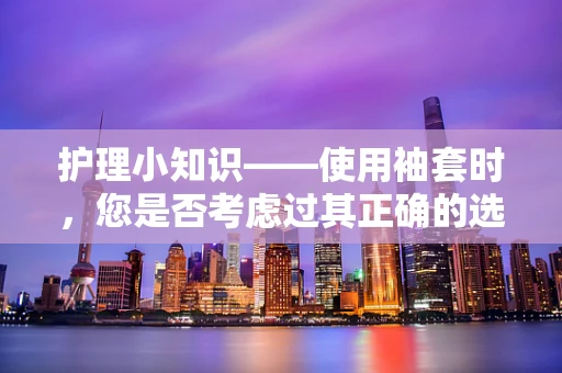 护理小知识——使用袖套时，您是否考虑过其正确的选择与维护？