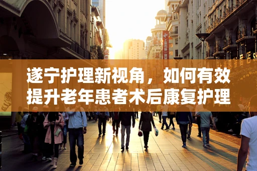 遂宁护理新视角，如何有效提升老年患者术后康复护理的效率？