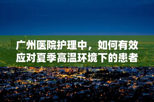 广州医院护理中，如何有效应对夏季高温环境下的患者护理挑战？