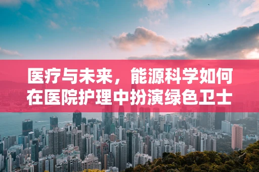 医疗与未来，能源科学如何在医院护理中扮演绿色卫士？