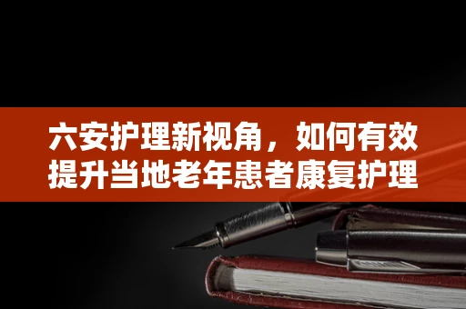 六安护理新视角，如何有效提升当地老年患者康复护理的六化策略？