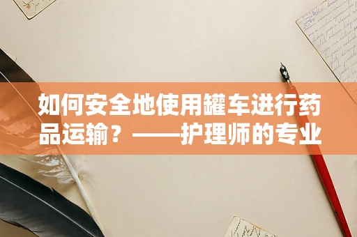 如何安全地使用罐车进行药品运输？——护理师的专业视角