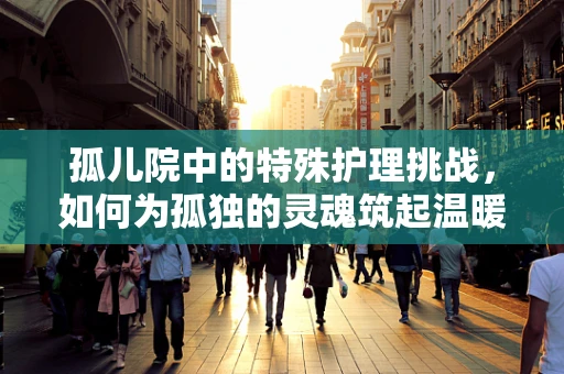孤儿院中的特殊护理挑战，如何为孤独的灵魂筑起温暖的防线？