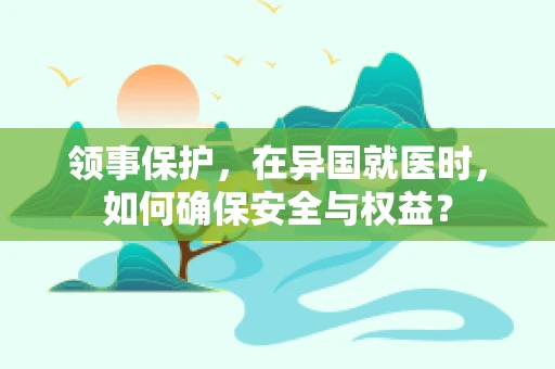 领事保护，在异国就医时，如何确保安全与权益？