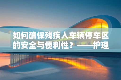 如何确保残疾人车辆停车区的安全与便利性？——护理师的专业视角