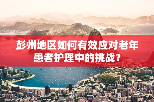 彭州地区如何有效应对老年患者护理中的挑战？